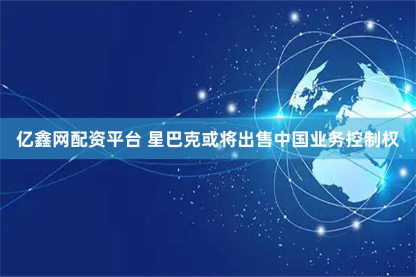 亿鑫网配资平台 星巴克或将出售中国业务控制权