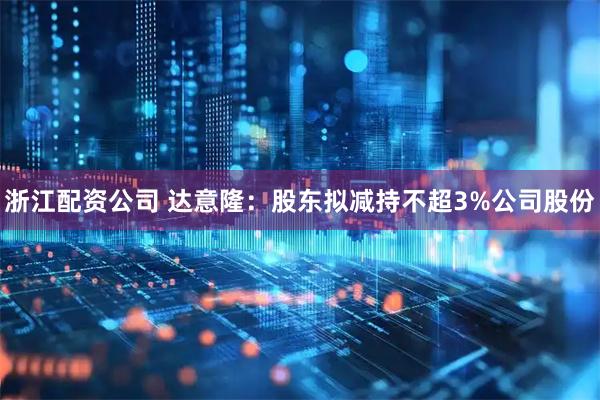 浙江配资公司 达意隆：股东拟减持不超3%公司股份