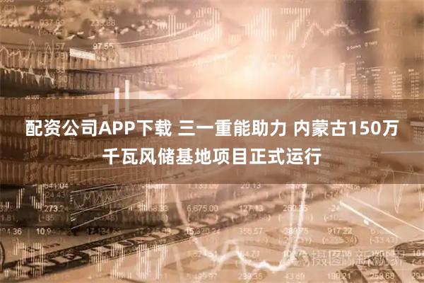 配资公司APP下载 三一重能助力 内蒙古150万千瓦风储基地项目正式运行