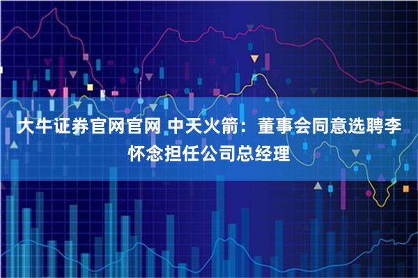 大牛证券官网官网 中天火箭：董事会同意选聘李怀念担任公司总经理