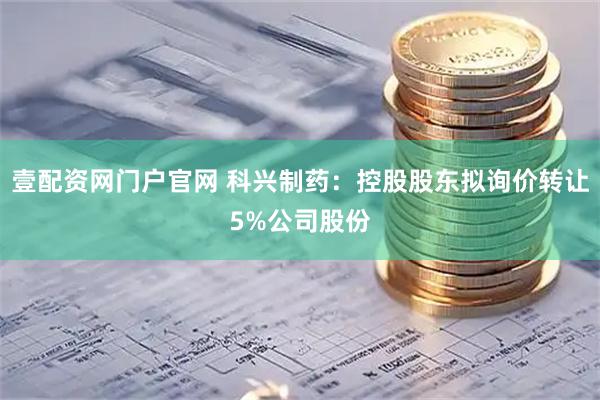壹配资网门户官网 科兴制药：控股股东拟询价转让5%公司股份
