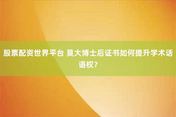 股票配资世界平台 莫大博士后证书如何提升学术话语权？
