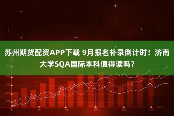 苏州期货配资APP下载 9月报名补录倒计时！济南大学SQA国际本科值得读吗？