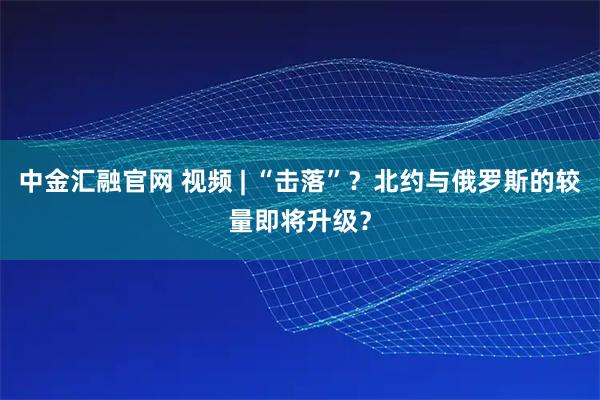 中金汇融官网 视频 | “击落”？北约与俄罗斯的较量即将升级？