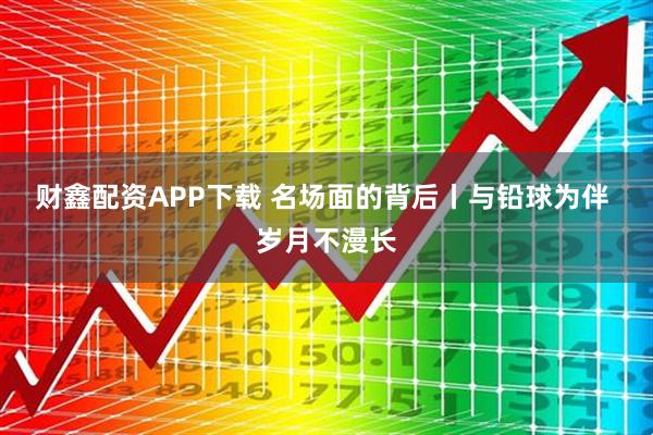 财鑫配资APP下载 名场面的背后丨与铅球为伴 岁月不漫长