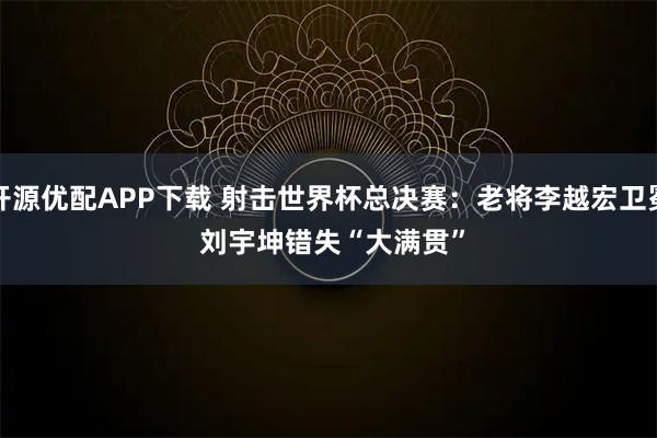 开源优配APP下载 射击世界杯总决赛：老将李越宏卫冕 刘宇坤错失“大满贯”