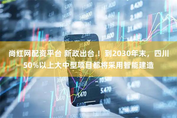 尚红网配资平台 新政出台 ！到2030年末，四川50%以上大中型项目都将采用智能建造