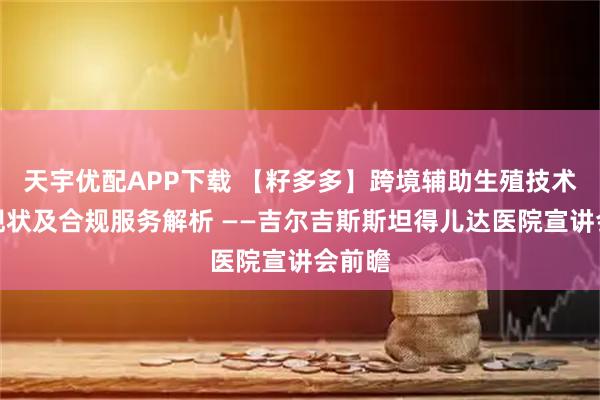 天宇优配APP下载 【籽多多】跨境辅助生殖技术发展现状及合规服务解析 ——吉尔吉斯斯坦得儿达医院宣讲会前瞻