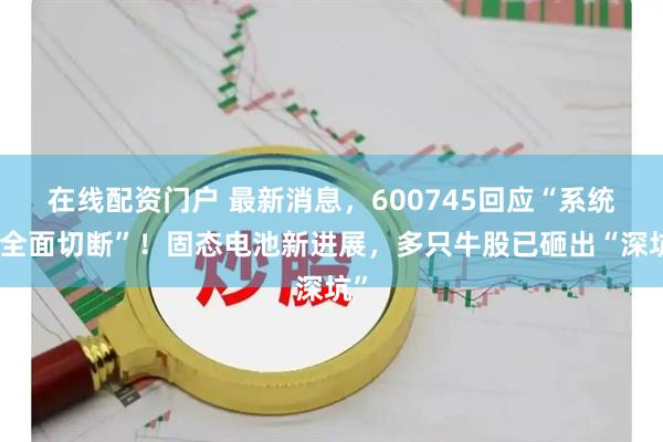 在线配资门户 最新消息，600745回应“系统被全面切断”！固态电池新进展，多只牛股已砸出“深坑”