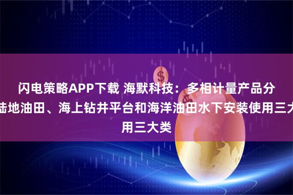 闪电策略APP下载 海默科技：多相计量产品分为陆地油田、海上钻井平台和海洋油田水下安装使用三大类