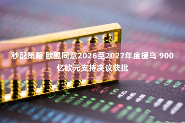 秒配策略 欧盟同意2026至2027年度援乌 900亿欧元支持决议获批