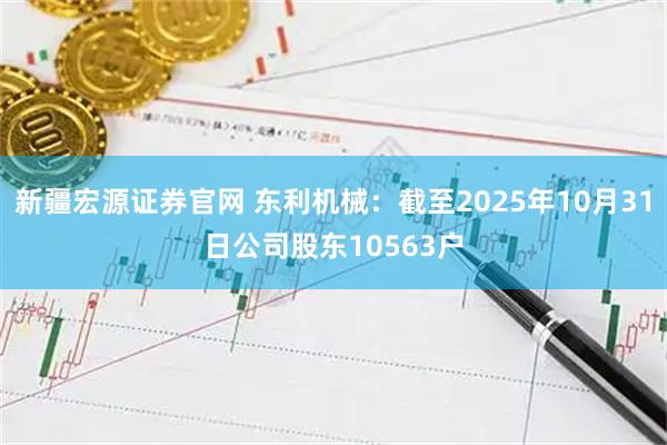 新疆宏源证券官网 东利机械：截至2025年10月31日公司股东10563户