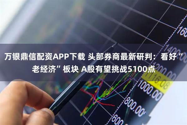 万银鼎信配资APP下载 头部券商最新研判：看好“老经济”板块 A股有望挑战5100点