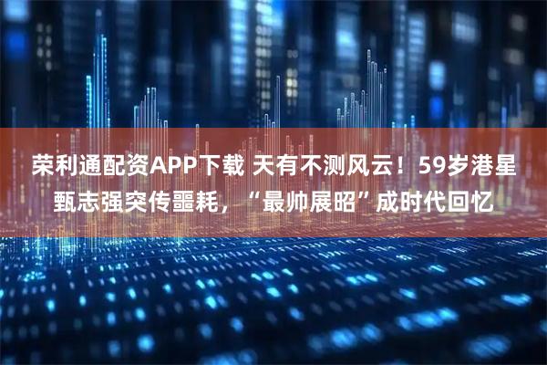 荣利通配资APP下载 天有不测风云！59岁港星甄志强突传噩耗，“最帅展昭”成时代回忆