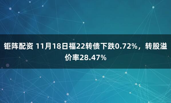 钜阵配资 11月18日福22转债下跌0.72%，转股溢价率28.47%