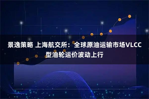 景逸策略 上海航交所：全球原油运输市场VLCC型油轮运价波动上行