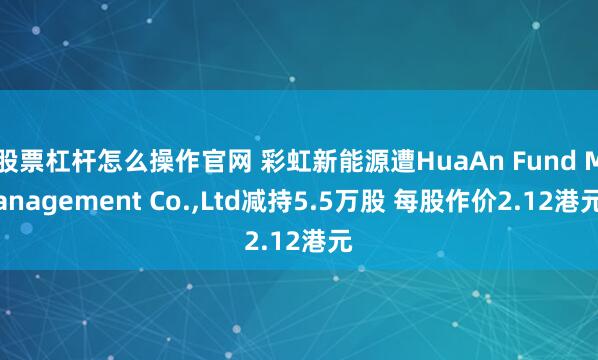 股票杠杆怎么操作官网 彩虹新能源遭HuaAn Fund Management Co.,Ltd减持5.5万股 每股作价2.12港元