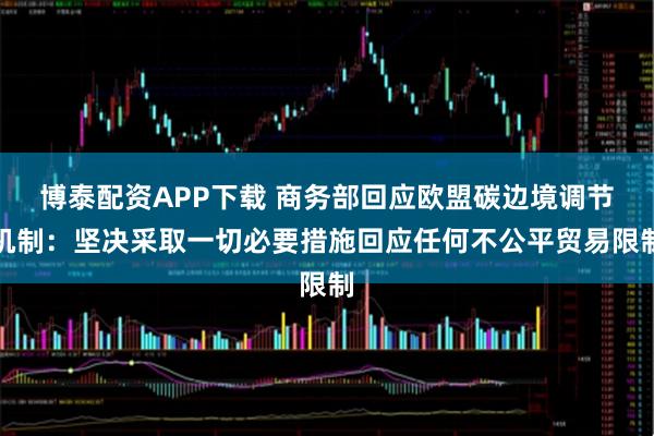 博泰配资APP下载 商务部回应欧盟碳边境调节机制：坚决采取一切必要措施回应任何不公平贸易限制