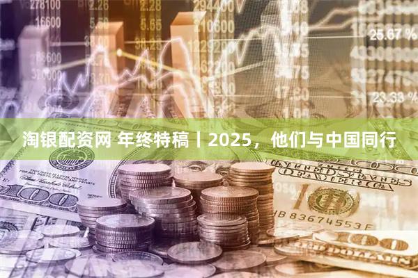 淘银配资网 年终特稿丨2025，他们与中国同行