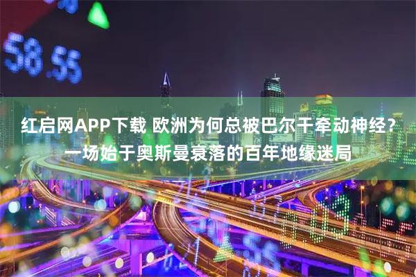 红启网APP下载 欧洲为何总被巴尔干牵动神经？一场始于奥斯曼衰落的百年地缘迷局