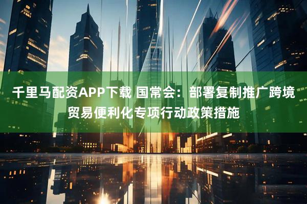 千里马配资APP下载 国常会：部署复制推广跨境贸易便利化专项行动政策措施