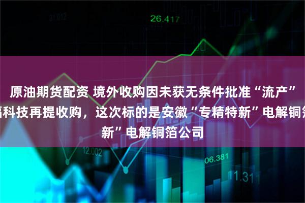 原油期货配资 境外收购因未获无条件批准“流产”   德福科技再提收购，这次标的是安徽“专精特新”电解铜箔公司