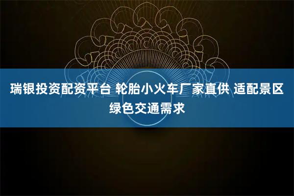 瑞银投资配资平台 轮胎小火车厂家直供 适配景区绿色交通需求