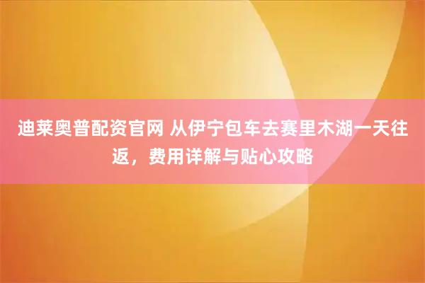 迪莱奥普配资官网 从伊宁包车去赛里木湖一天往返，费用详解与贴心攻略