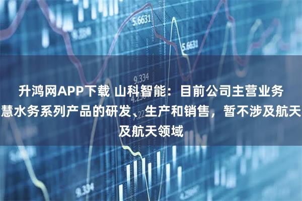 升鸿网APP下载 山科智能：目前公司主营业务为智慧水务系列产品的研发、生产和销售，暂不涉及航天领域