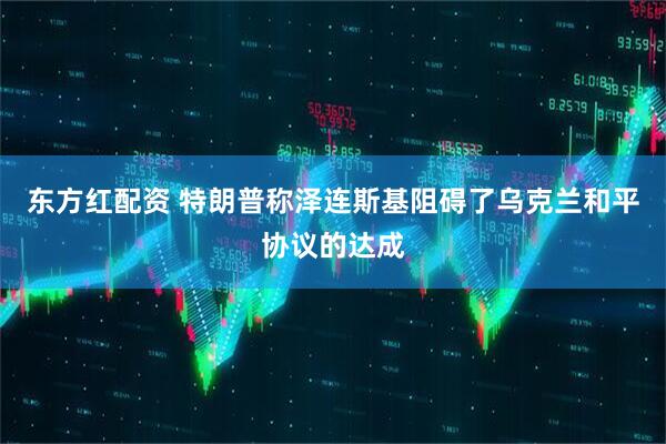 东方红配资 特朗普称泽连斯基阻碍了乌克兰和平协议的达成