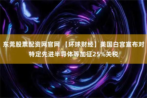 东莞股票配资网官网 【环球财经】美国白宫宣布对特定先进半导体等加征25%关税