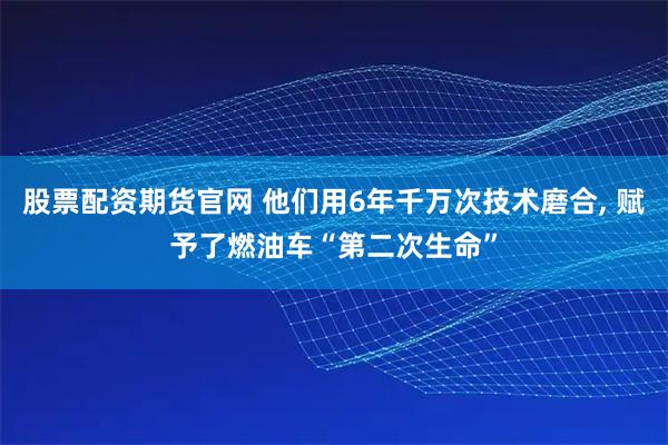 股票配资期货官网 他们用6年千万次技术磨合, 赋予了燃油车“第二次生命”