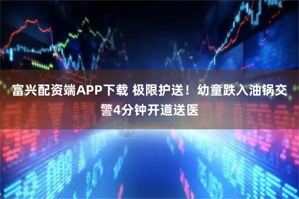 富兴配资端APP下载 极限护送！幼童跌入油锅交警4分钟开道送医