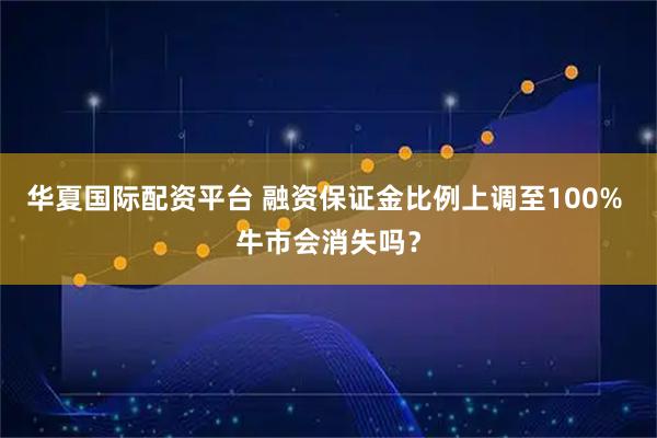 华夏国际配资平台 融资保证金比例上调至100% 牛市会消失吗？
