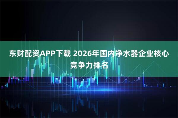 东财配资APP下载 2026年国内净水器企业核心竞争力排名