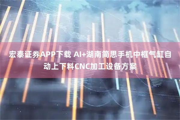 宏泰证券APP下载 AI+湖南简思手机中框气缸自动上下料CNC加工设备方案