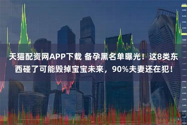 天猫配资网APP下载 备孕黑名单曝光！这8类东西碰了可能毁掉宝宝未来，90%夫妻还在犯！