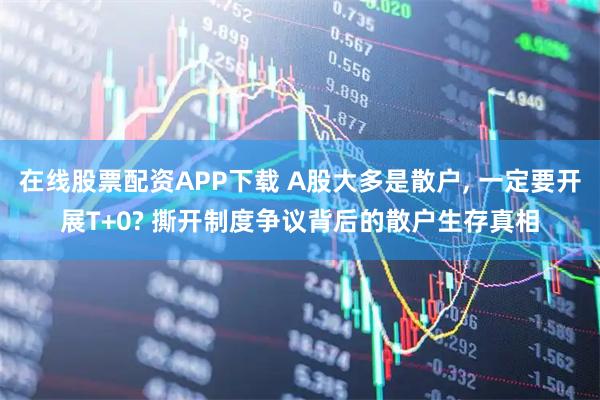 在线股票配资APP下载 A股大多是散户, 一定要开展T+0? 撕开制度争议背后的散户生存真相