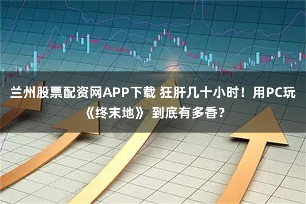 兰州股票配资网APP下载 狂肝几十小时！用PC玩《终末地》 到底有多香？