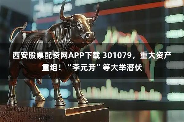 西安股票配资网APP下载 301079，重大资产重组！“李元芳”等大举潜伏