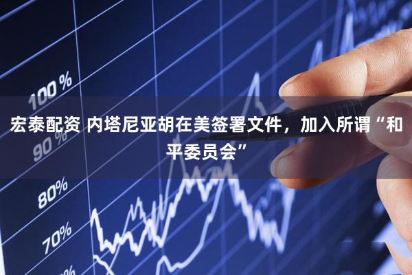 宏泰配资 内塔尼亚胡在美签署文件，加入所谓“和平委员会”