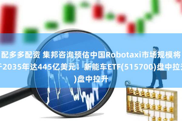 配多多配资 集邦咨询预估中国Robotaxi市场规模将于2035年达445亿美元！新能车ETF(515700)盘中拉升