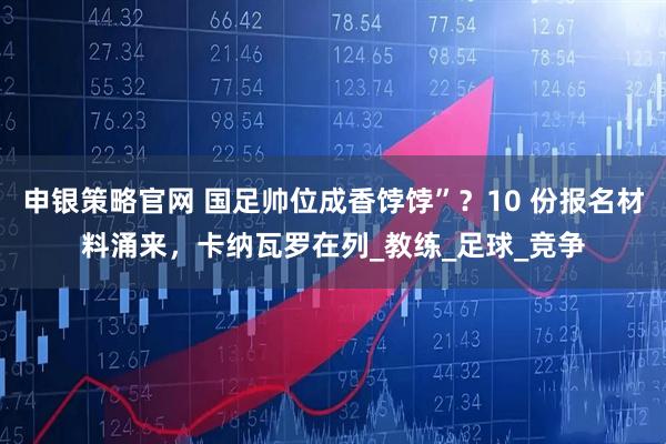 申银策略官网 国足帅位成香饽饽”？10 份报名材料涌来，卡纳瓦罗在列_教练_足球_竞争