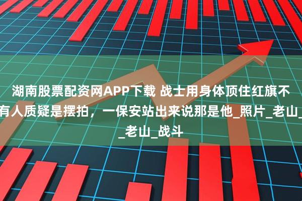 湖南股票配资网APP下载 战士用身体顶住红旗不倒，有人质疑是摆拍，一保安站出来说那是他_照片_老山_战斗