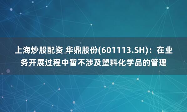 上海炒股配资 华鼎股份(601113.SH)：在业务开展过程中暂不涉及塑料化学品的管理