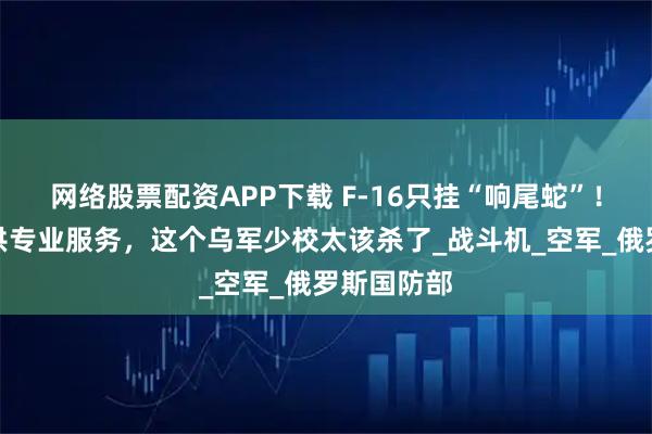 网络股票配资APP下载 F-16只挂“响尾蛇”！为俄军提供专业服务，这个乌军少校太该杀了_战斗机_空军_俄罗斯国防部