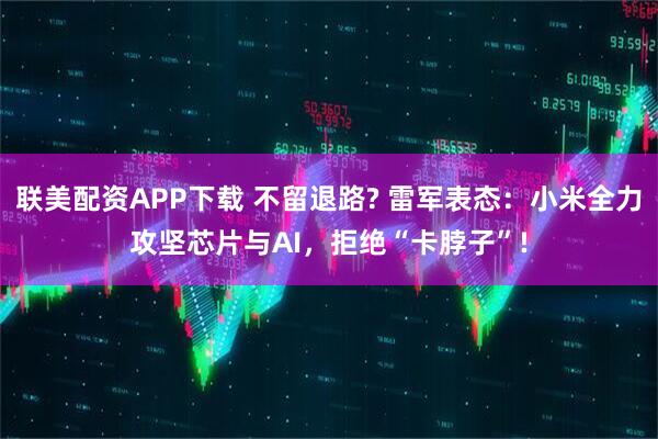联美配资APP下载 不留退路? 雷军表态：小米全力攻坚芯片与AI，拒绝“卡脖子”!