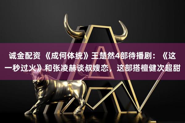 诚金配资 《成何体统》王楚然4部待播剧：《这一秒过火》和张凌赫谈叔嫂恋，这部搭檀健次超甜