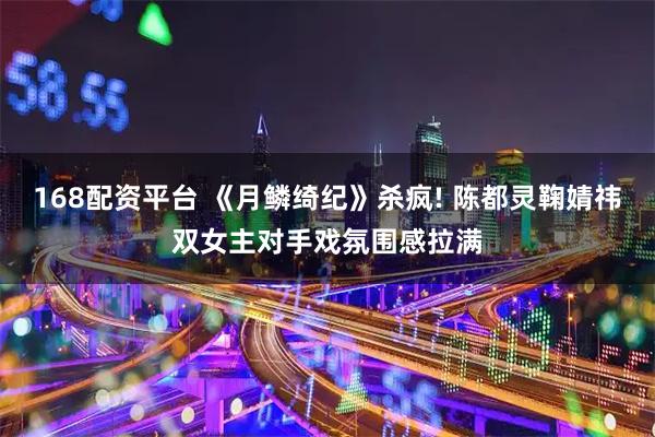 168配资平台 《月鳞绮纪》杀疯! 陈都灵鞠婧祎双女主对手戏氛围感拉满