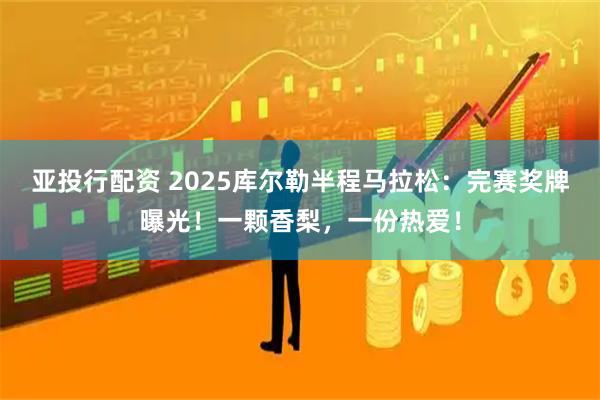 亚投行配资 2025库尔勒半程马拉松：完赛奖牌曝光！一颗香梨，一份热爱！